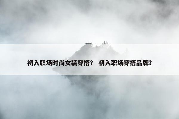 初入职场时尚女装穿搭？ 初入职场穿搭品牌？