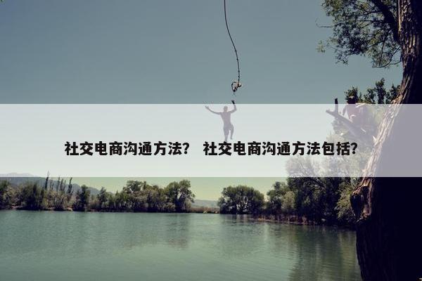 社交电商沟通方法？ 社交电商沟通方法包括？