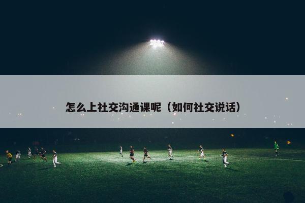 怎么上社交沟通课呢（如何社交说话）