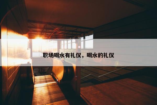 职场喝水有礼仪，喝水的礼仪