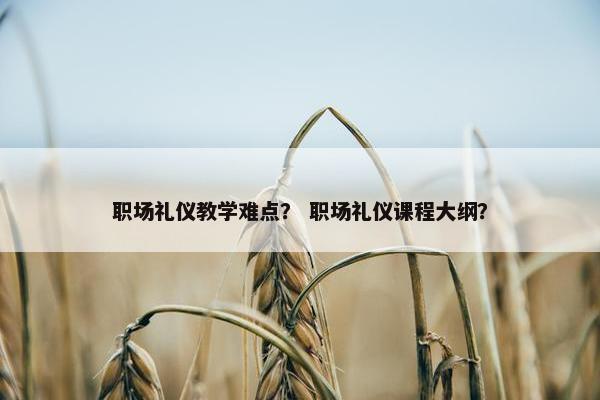 职场礼仪教学难点？ 职场礼仪课程大纲？
