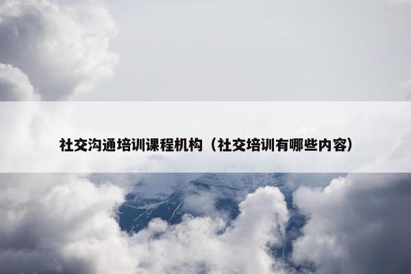 社交沟通培训课程机构（社交培训有哪些内容）