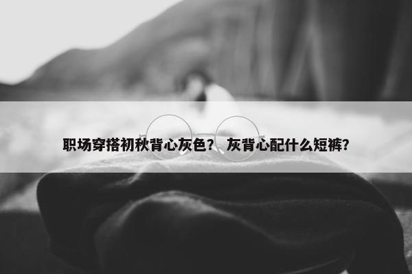 职场穿搭初秋背心灰色？ 灰背心配什么短裤？