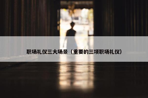 职场礼仪三大场景（重要的三项职场礼仪）