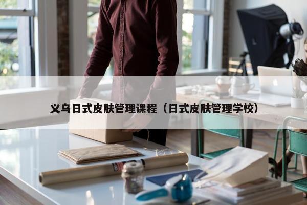 义乌日式皮肤管理课程（日式皮肤管理学校）