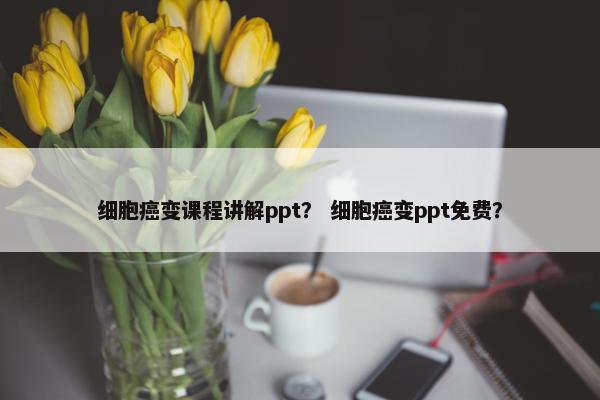 细胞癌变课程讲解ppt？ 细胞癌变ppt免费？