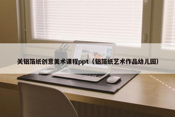 关铝箔纸创意美术课程ppt（铝箔纸艺术作品幼儿园）