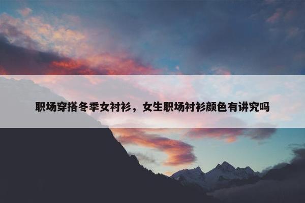 职场穿搭冬季女衬衫，女生职场衬衫颜色有讲究吗