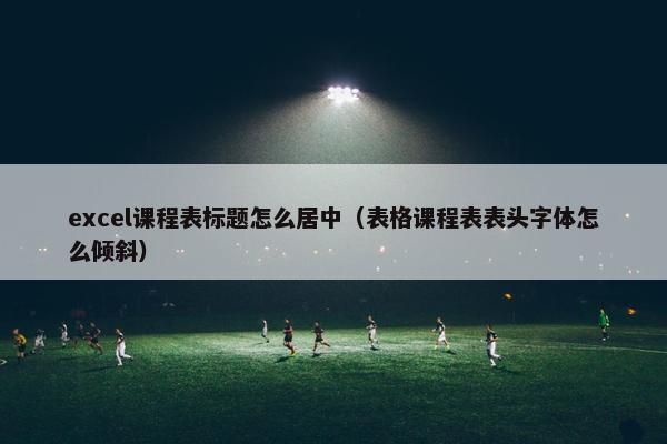 excel课程表标题怎么居中（表格课程表表头字体怎么倾斜）