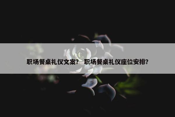职场餐桌礼仪文案？ 职场餐桌礼仪座位安排？