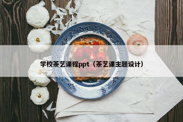 学校茶艺课程ppt（茶艺课主题设计）