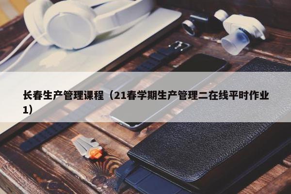 长春生产管理课程（21春学期生产管理二在线平时作业1）