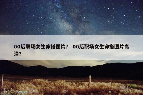 00后职场女生穿搭图片？ 00后职场女生穿搭图片高清？