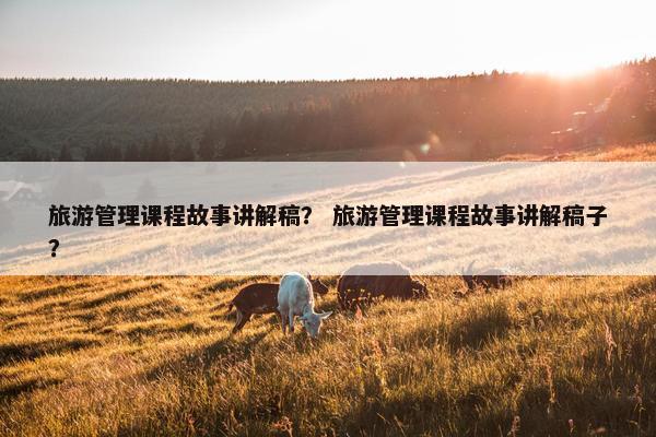 旅游管理课程故事讲解稿？ 旅游管理课程故事讲解稿子？