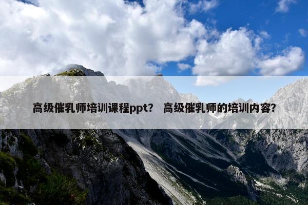 高级催乳师培训课程ppt？ 高级催乳师的培训内容？