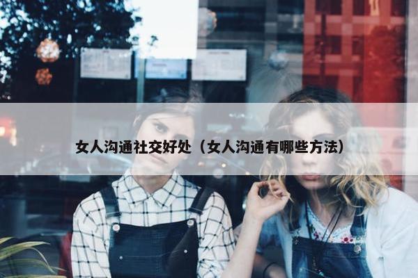 女人沟通社交好处（女人沟通有哪些方法）