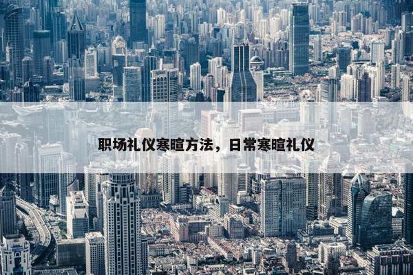 职场礼仪寒暄方法，日常寒暄礼仪