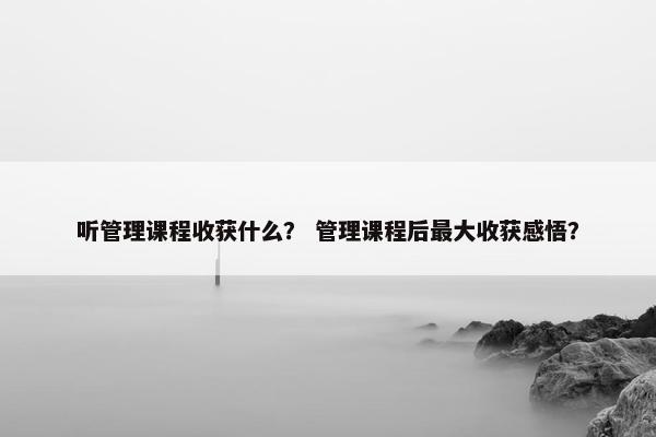 听管理课程收获什么？ 管理课程后最大收获感悟？