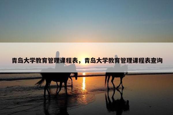 青岛大学教育管理课程表，青岛大学教育管理课程表查询