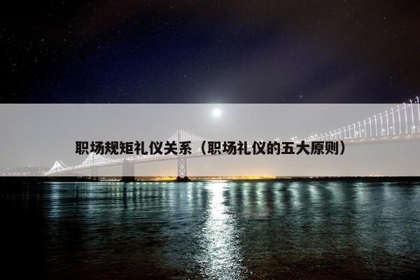 职场规矩礼仪关系（职场礼仪的五大原则）