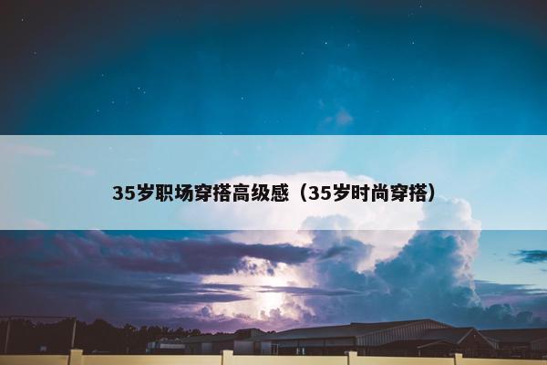 35岁职场穿搭高级感（35岁时尚穿搭）
