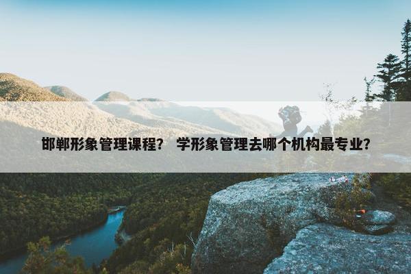 邯郸形象管理课程？ 学形象管理去哪个机构最专业？