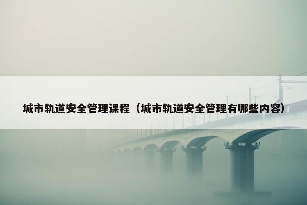 城市轨道安全管理课程（城市轨道安全管理有哪些内容）