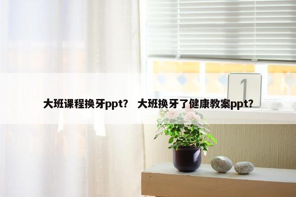 大班课程换牙ppt？ 大班换牙了健康教案ppt？
