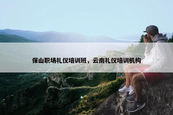 保山职场礼仪培训班，云南礼仪培训机构