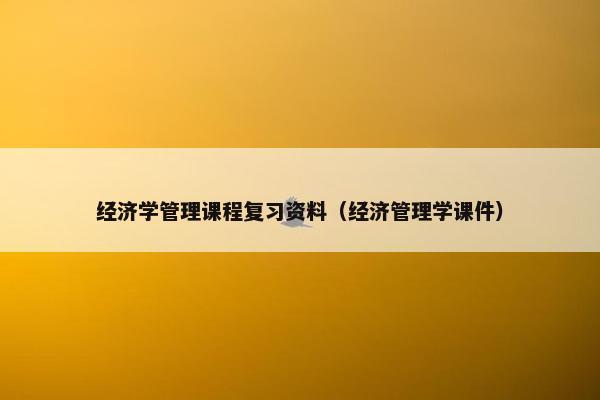 经济学管理课程复习资料（经济管理学课件）