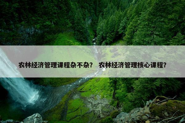 农林经济管理课程杂不杂？ 农林经济管理核心课程？