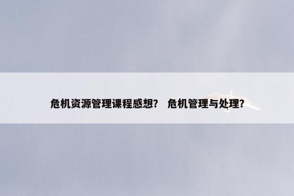 危机资源管理课程感想？ 危机管理与处理？