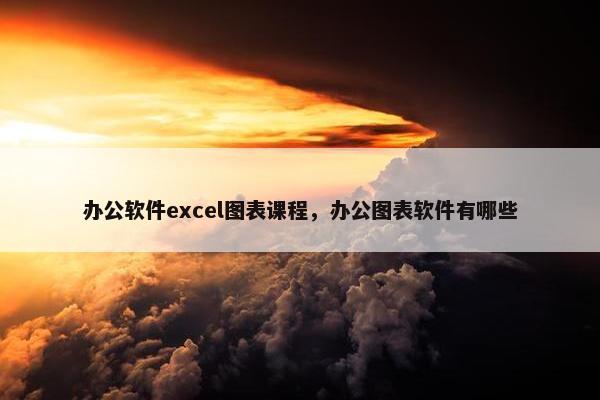 办公软件excel图表课程，办公图表软件有哪些