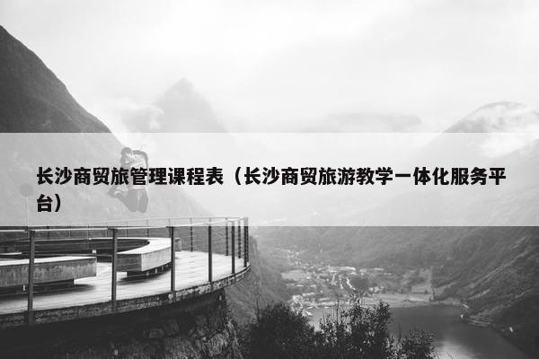 长沙商贸旅管理课程表（长沙商贸旅游教学一体化服务平台）