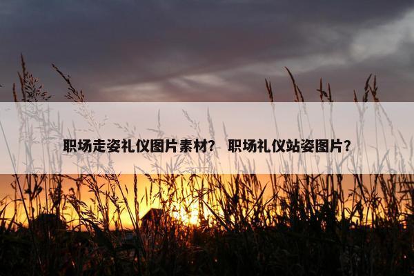 职场走姿礼仪图片素材？ 职场礼仪站姿图片？