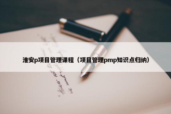 淮安p项目管理课程（项目管理pmp知识点归纳）