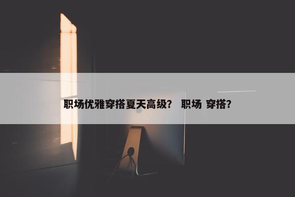 职场优雅穿搭夏天高级？ 职场 穿搭？