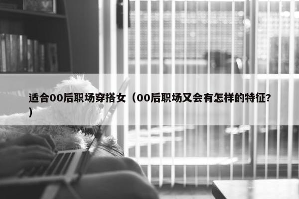 适合00后职场穿搭女（00后职场又会有怎样的特征?）