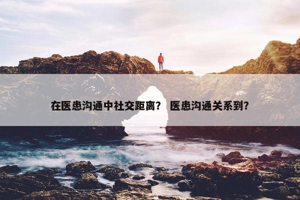 在医患沟通中社交距离？ 医患沟通关系到？