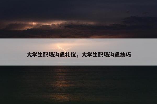 大学生职场沟通礼仪，大学生职场沟通技巧