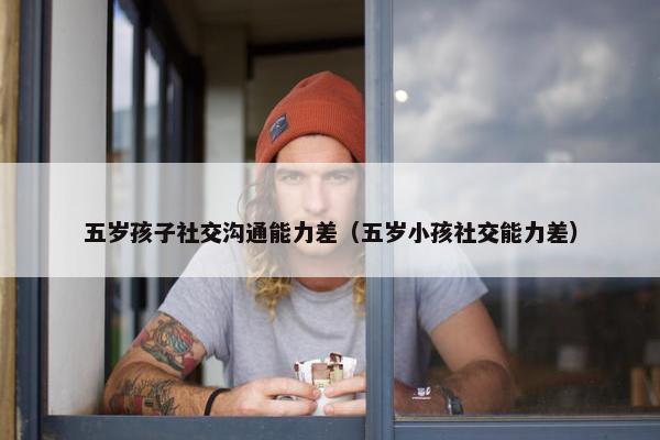 五岁孩子社交沟通能力差（五岁小孩社交能力差）