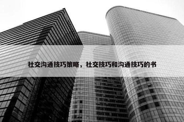 社交沟通技巧策略，社交技巧和沟通技巧的书