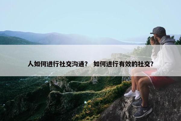 人如何进行社交沟通？ 如何进行有效的社交？