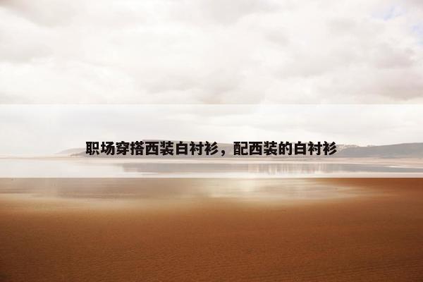 职场穿搭西装白衬衫，配西装的白衬衫