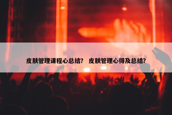 皮肤管理课程心总结？ 皮肤管理心得及总结？