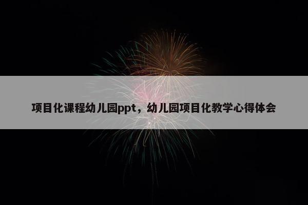 项目化课程幼儿园ppt，幼儿园项目化教学心得体会