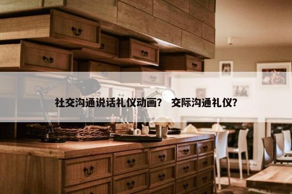 社交沟通说话礼仪动画？ 交际沟通礼仪？