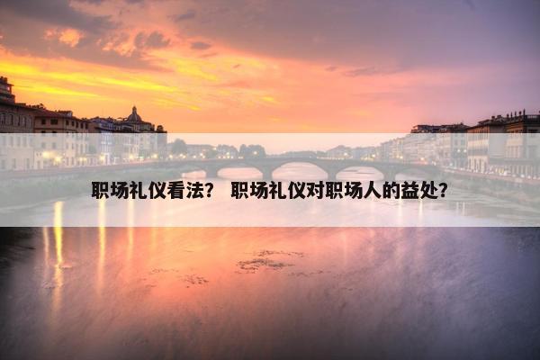 职场礼仪看法？ 职场礼仪对职场人的益处？