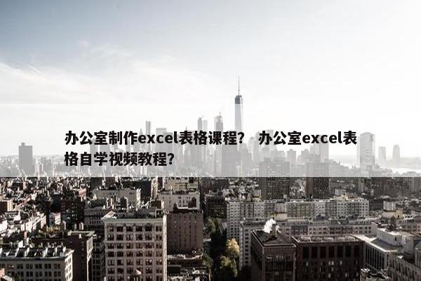 办公室制作excel表格课程？ 办公室excel表格自学视频教程？
