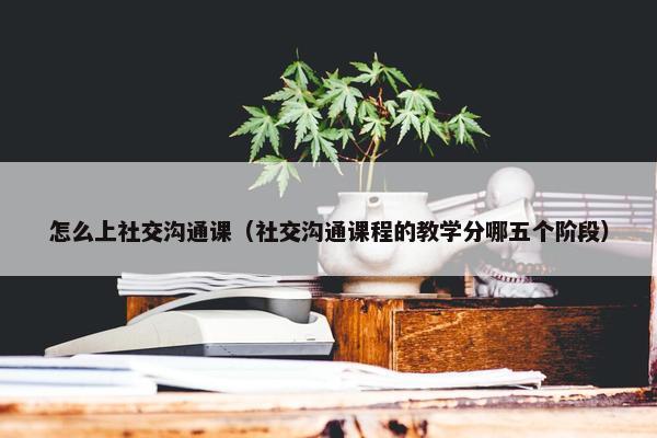 怎么上社交沟通课（社交沟通课程的教学分哪五个阶段）
